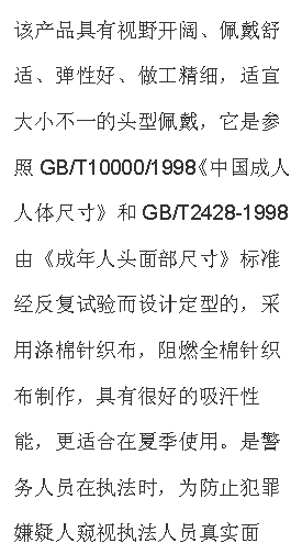 文本框: 该产品具有视野开阔、佩戴舒适、弹性好、做工精细，适宜大小不一的头型佩戴，它是参照GB/T10000/1998《中国成人人体尺寸》和GB/T2428-1998由《成年人头面部尺寸》标准经反复试验而设计定型的，采用涤棉针织布，阻燃全棉针织布制作，具有很好的吸汗性能，更适合在夏季使用。是警务人员在执法时，为防止犯罪嫌疑人窥视执法人员真实面孔，免遭报复的一种防护面具，是公安、武警人员理想的选择。
【技术参数】材料：涤棉单层针织布，阻燃全棉针织布；颜色：黑色；视野窗口：单孔；净重：50g；
